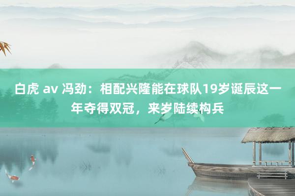   白虎 av 冯劲：相配兴隆能在球队19岁诞辰这一年夺得双冠，来岁陆续构兵