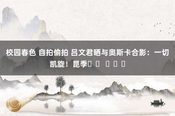   校园春色 自拍偷拍 吕文君晒与奥斯卡合影：一切凯旋！昆季❤️ ​​​
