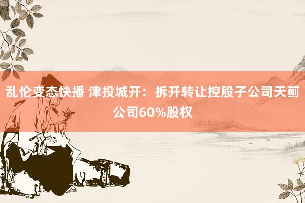   乱伦变态快播 津投城开：拆开转让控股子公司天蓟公司60%股权
