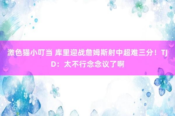   激色猫小叮当 库里迎战詹姆斯射中超难三分！TJD：太不行念念议了啊