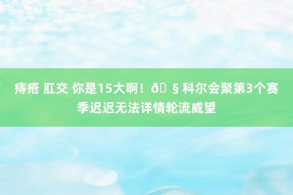   痔疮 肛交 你是15大啊！🧠科尔会聚第3个赛季迟迟无法详情轮流威望