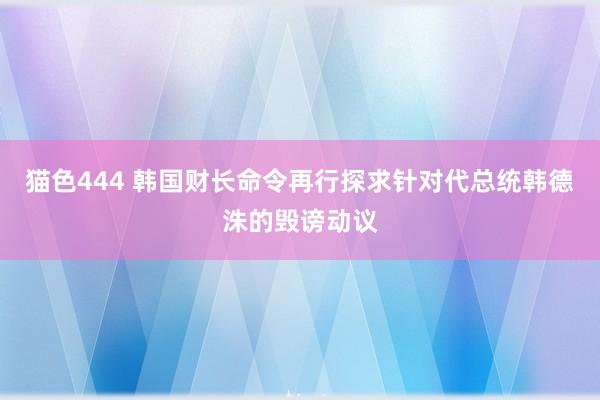   猫色444 韩国财长命令再行探求针对代总统韩德洙的毁谤动议