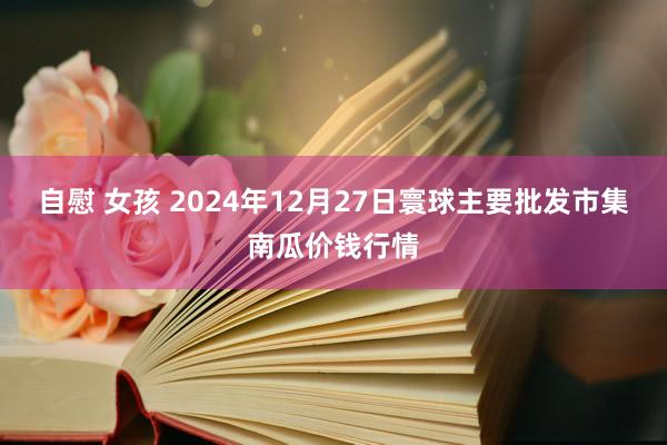   自慰 女孩 2024年12月27日寰球主要批发市集南瓜价钱行情