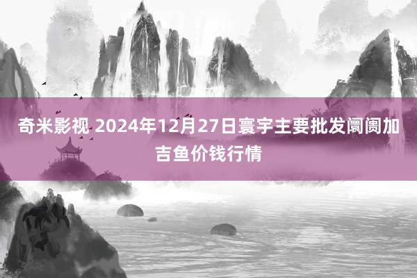   奇米影视 2024年12月27日寰宇主要批发阛阓加吉鱼价钱行情