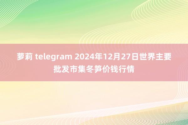  萝莉 telegram 2024年12月27日世界主要批发市集冬笋价钱行情