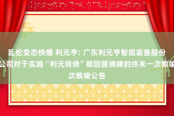   乱伦变态快播 利元亨: 广东利元亨智能装备股份有限公司对于实施“利元转债”赎回暨摘牌的终末一次教唆公告