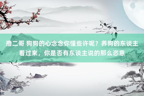   撸二哥 狗狗的心念念你懂些许呢？养狗的东谈主看过来，你是否有东谈主说的那么恣意