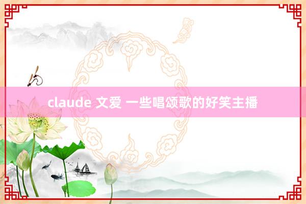   claude 文爱 一些唱颂歌的好笑主播