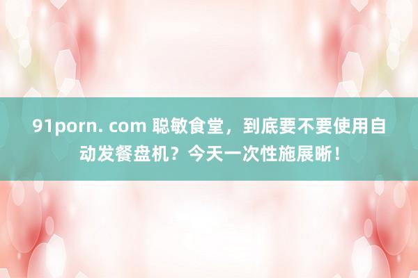  91porn. com 聪敏食堂，到底要不要使用自动发餐盘机？今天一次性施展晰！