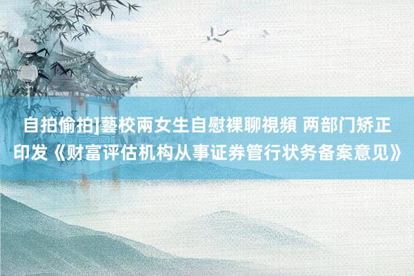   自拍偷拍]藝校兩女生自慰裸聊視頻 两部门矫正印发《财富评估机构从事证券管行状务备案意见》