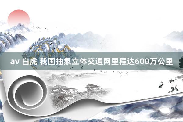  av 白虎 我国抽象立体交通网里程达600万公里