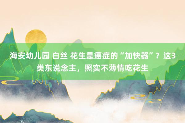   海安幼儿园 白丝 花生是癌症的“加快器”？这3类东说念主，照实不薄情吃花生