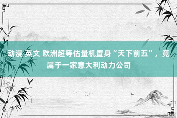   动漫 英文 欧洲超等估量机置身“天下前五”，竟属于一家意大利动力公司