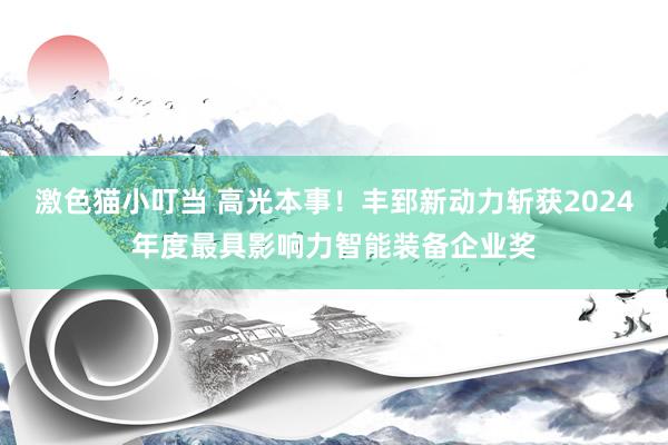   激色猫小叮当 高光本事！丰郅新动力斩获2024年度最具影响力智能装备企业奖