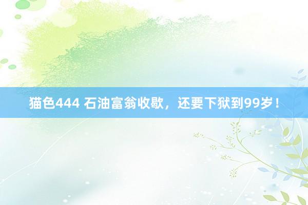   猫色444 石油富翁收歇，还要下狱到99岁！