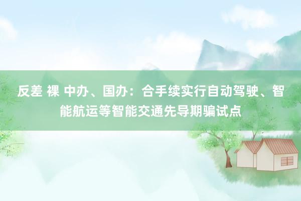   反差 裸 中办、国办：合手续实行自动驾驶、智能航运等智能交通先导期骗试点