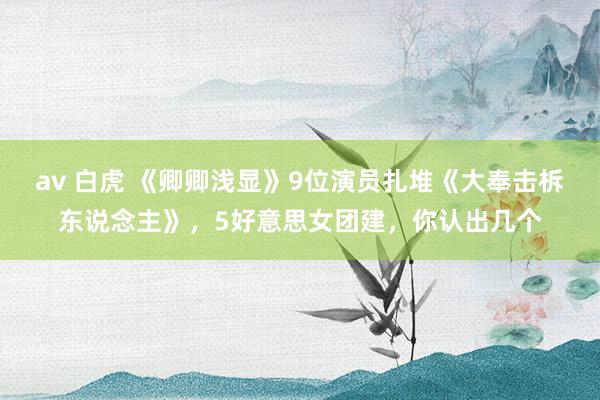   av 白虎 《卿卿浅显》9位演员扎堆《大奉击柝东说念主》，5好意思女团建，你认出几个