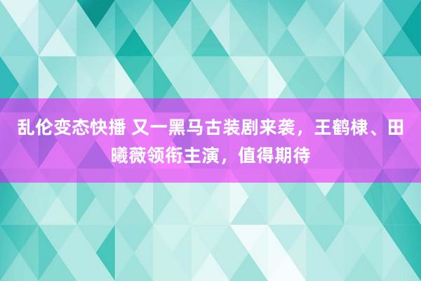   乱伦变态快播 又一黑马古装剧来袭，王鹤棣、田曦薇领衔主演，值得期待