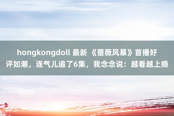   hongkongdoll 最新 《蔷薇风暴》首播好评如潮，连气儿追了6集，我念念说：越看越上瘾