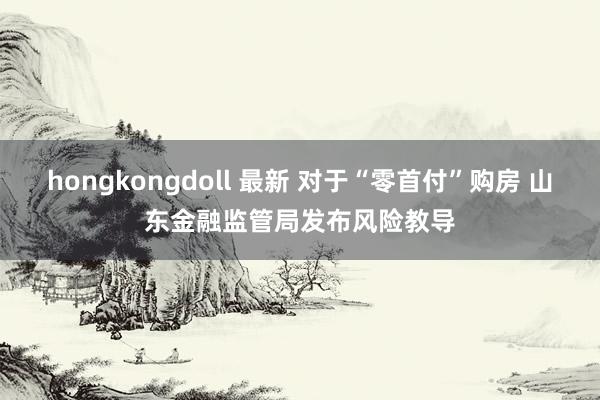   hongkongdoll 最新 对于“零首付”购房 山东金融监管局发布风险教导
