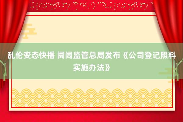   乱伦变态快播 阛阓监管总局发布《公司登记照料实施办法》