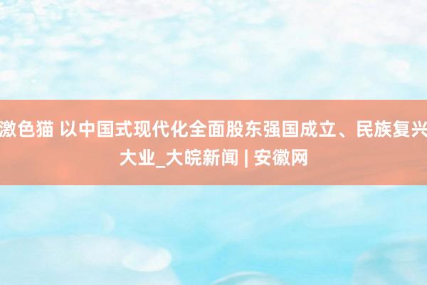   激色猫 以中国式现代化全面股东强国成立、民族复兴大业_大皖新闻 | 安徽网