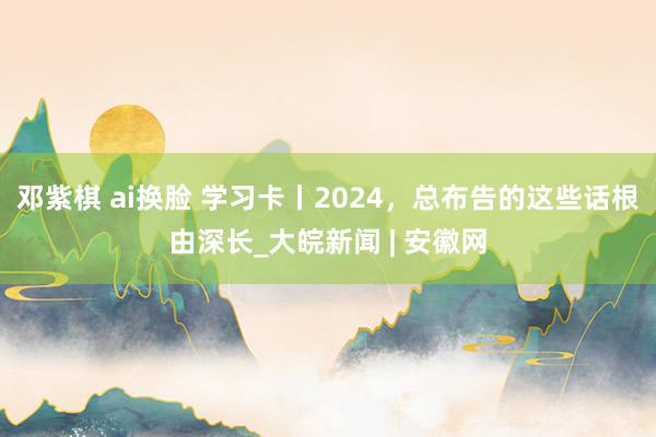   邓紫棋 ai换脸 学习卡丨2024，总布告的这些话根由深长_大皖新闻 | 安徽网