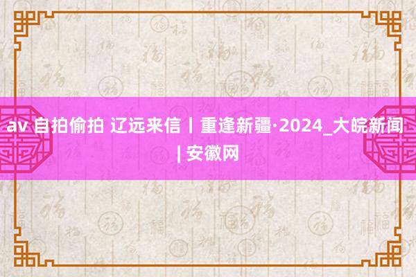   av 自拍偷拍 辽远来信丨重逢新疆·2024_大皖新闻 | 安徽网