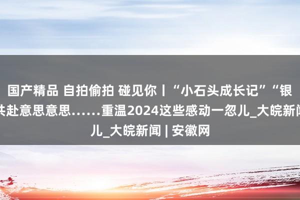   国产精品 自拍偷拍 碰见你丨“小石头成长记”“银发匹俦”共赴意思意思……重温2024这些感动一忽儿_大皖新闻 | 安徽网