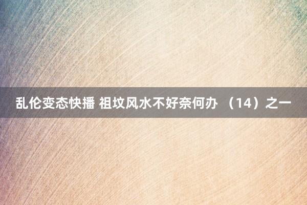   乱伦变态快播 祖坟风水不好奈何办 （14）之一