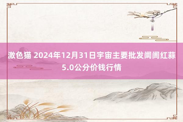   激色猫 2024年12月31日宇宙主要批发阛阓红蒜5.0公分价钱行情