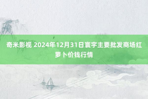   奇米影视 2024年12月31日寰宇主要批发商场红萝卜价钱行情