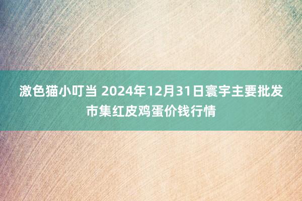   激色猫小叮当 2024年12月31日寰宇主要批发市集红皮鸡蛋价钱行情