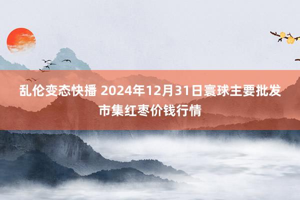   乱伦变态快播 2024年12月31日寰球主要批发市集红枣价钱行情