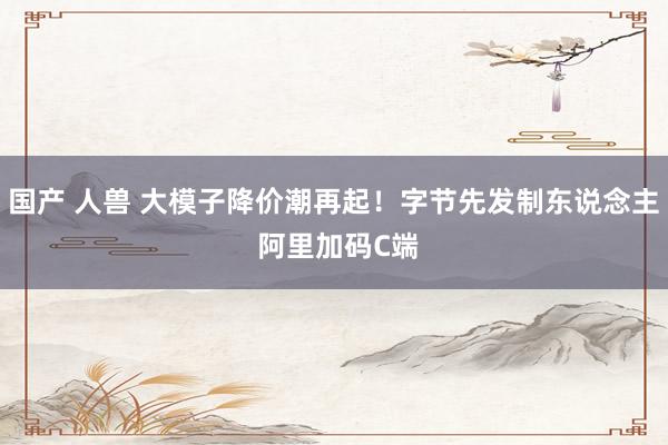   国产 人兽 大模子降价潮再起！字节先发制东说念主 阿里加码C端