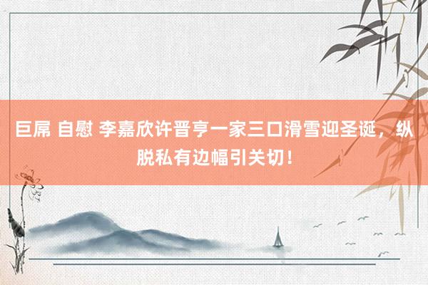   巨屌 自慰 李嘉欣许晋亨一家三口滑雪迎圣诞，纵脱私有边幅引关切！