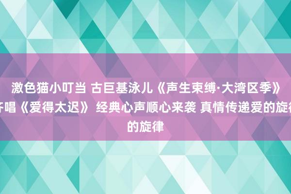   激色猫小叮当 古巨基泳儿《声生束缚·大湾区季》齐唱《爱得太迟》 经典心声顺心来袭 真情传递爱的旋律