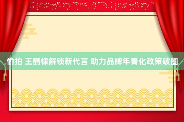   偷拍 王鹤棣解锁新代言 助力品牌年青化政策破圈