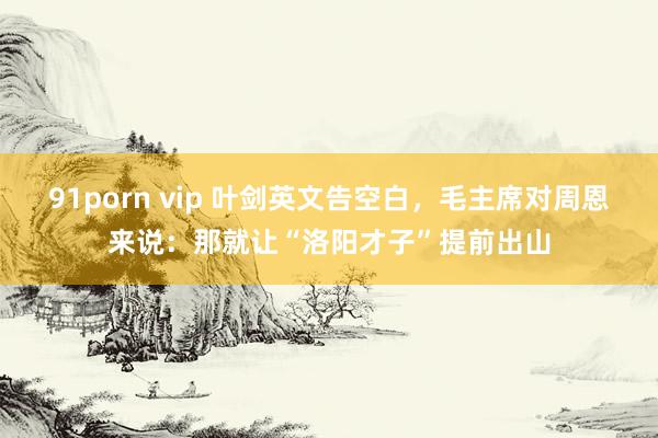   91porn vip 叶剑英文告空白，毛主席对周恩来说：那就让“洛阳才子”提前出山