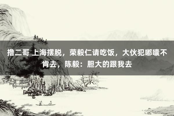   撸二哥 上海摆脱，荣毅仁请吃饭，大伙犯嘟囔不肯去，陈毅：胆大的跟我去