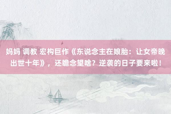   妈妈 调教 宏构巨作《东说念主在娘胎：让女帝晚出世十年》，还瞻念望啥？逆袭的日子要来啦！