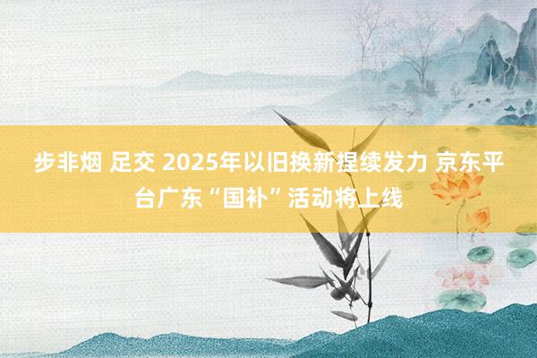   步非烟 足交 2025年以旧换新捏续发力 京东平台广东“国补”活动将上线