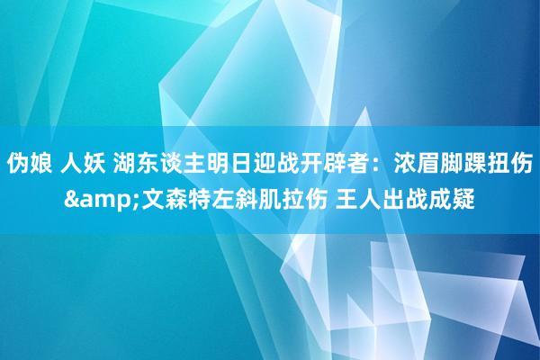   伪娘 人妖 湖东谈主明日迎战开辟者：浓眉脚踝扭伤&文森特左斜肌拉伤 王人出战成疑