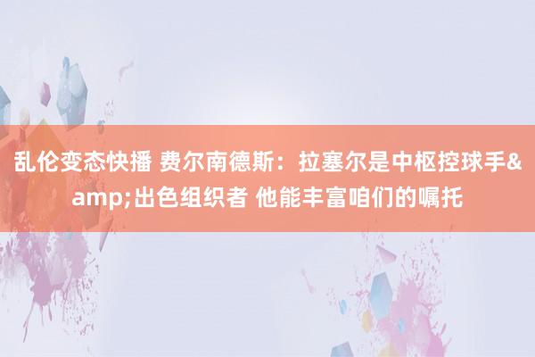   乱伦变态快播 费尔南德斯：拉塞尔是中枢控球手&出色组织者 他能丰富咱们的嘱托