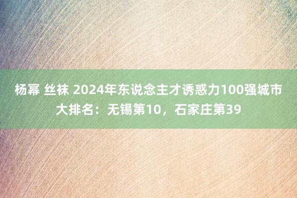   杨幂 丝袜 2024年东说念主才诱惑力100强城市大排名：无锡第10，石家庄第39