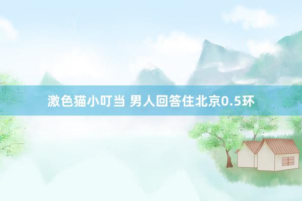   激色猫小叮当 男人回答住北京0.5环