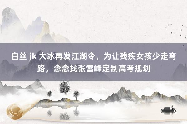   白丝 jk 大冰再发江湖令，为让残疾女孩少走弯路，念念找张雪峰定制高考规划