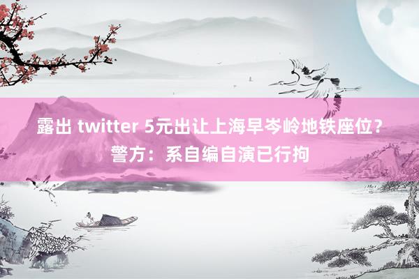   露出 twitter 5元出让上海早岑岭地铁座位？警方：系自编自演已行拘