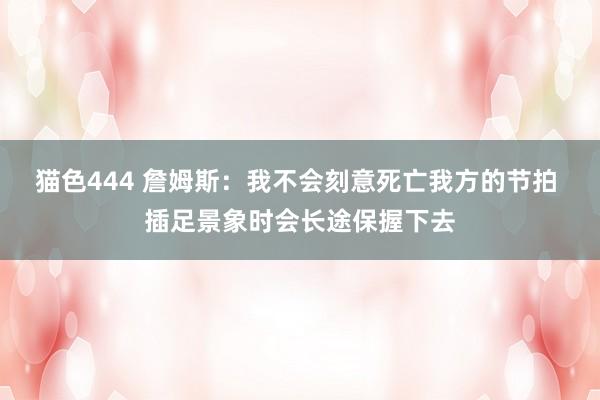   猫色444 詹姆斯：我不会刻意死亡我方的节拍 插足景象时会长途保握下去