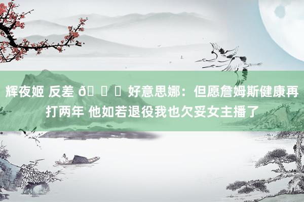   辉夜姬 反差 😒好意思娜：但愿詹姆斯健康再打两年 他如若退役我也欠妥女主播了
